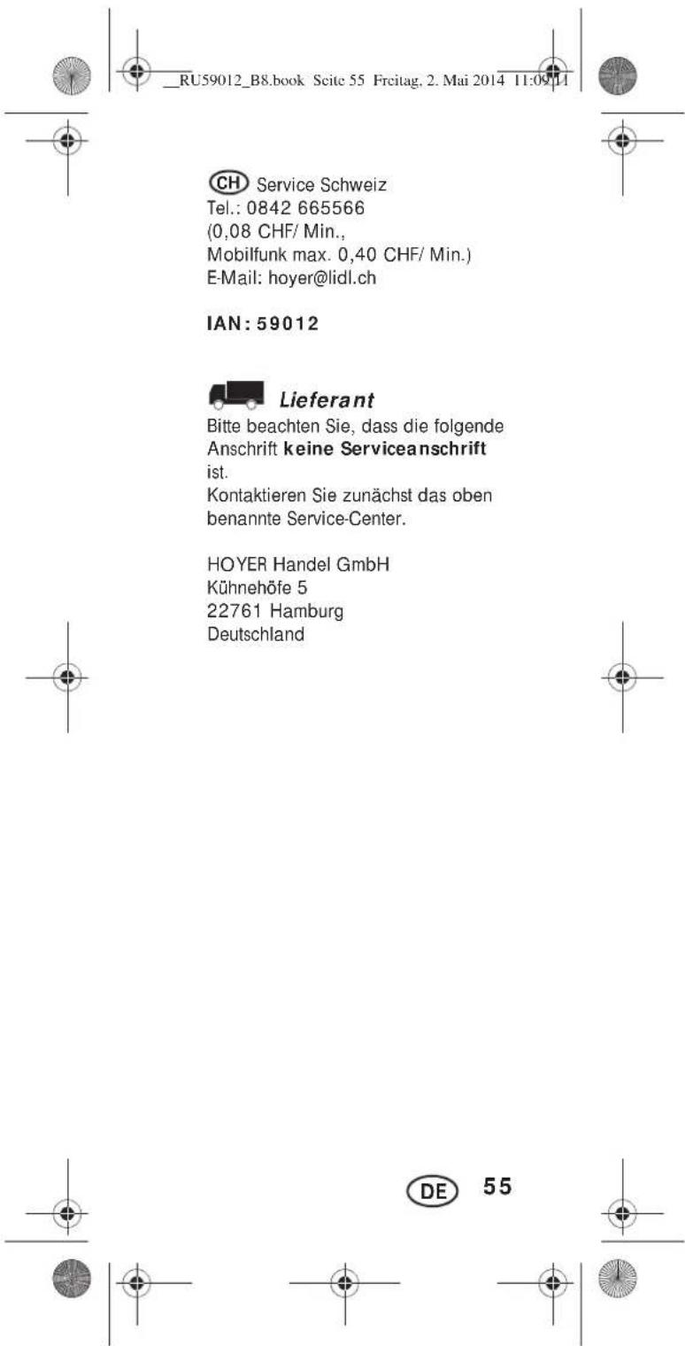 _RU59012_B8.book Scite 55 Freitag. 2. Mai 2014 11:09:11 CH Service Schweiz Tel.: 0842 665566 (0,08 CHF/ Min., Mobilfunk max. 0,40 CHF/ Min.) E-Mail: hoyer@lidl.ch IAN: 59012 Lieferant Bitte beachten Sie, dass die folgende Anschrift keine Serviceanschrift ist. Kontaktieren Sie zunächst das oben benannte Service-Center. HOYER Handel GmbH Kühnehöfe 5 22761 Hamburg Deutschland DE 55