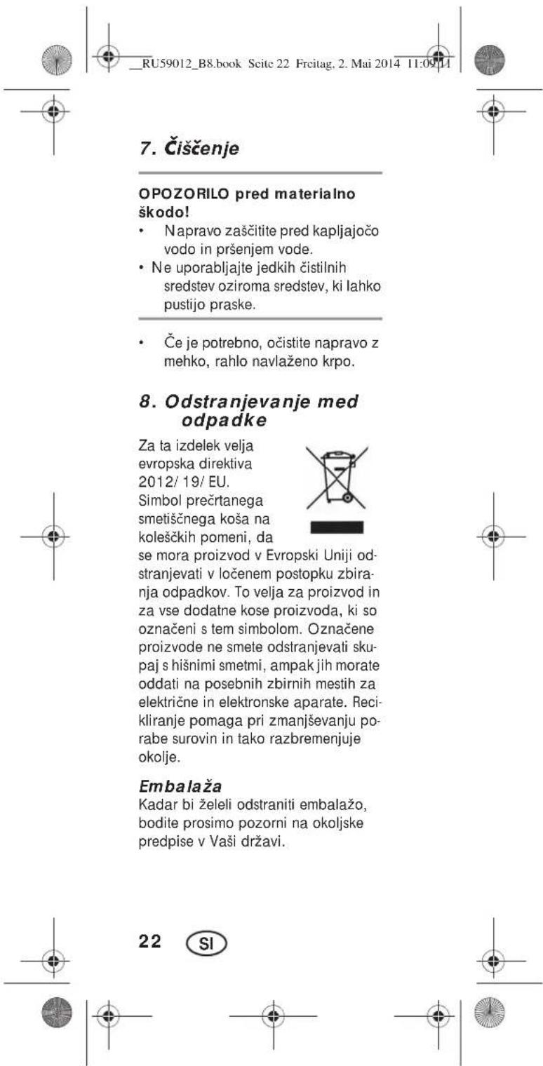RU59012_B8.book Scite 22 Frcitag, 2. Mai 2014 11:09:11 7. Čiščenje OPOZORILO pred materialno škodo! • Napravo zaščitite pred kapljajočo vodo in pršenjem vode. • Ne uporabljajte jedkih čistilnih sredstev oziroma sredstev, ki lahko pustijo praske. • Če je potrebno, očistite napravo z mehko, rahlo navlaženo krpo. 8. Odstranjevanje med odpadke Za ta izdelek velja evropska direktiva 2012/ 19/ EU. Simbol prečrtanega smetiščnega koša na koleščkih pomeni, da se mora proizvod v Evropski Uniji odstranjevati v ločenem postopku zbiranja odpadkov. To velja za proizvod in za vse dodatne kose proizvoda, ki so označeni s tem simbolom. Označene proizvode ne smete odstranjevati skupaj s hišnimi smetmi, ampak jih morate oddati na posebnih zbirnih mestih za električne in elektronske aparate. Recikliranje pomaga pri zmanjševanju porabe surovin in tako razbremenjuje okolje. Embalaža Kadar bi želeli odstraniti embalažo, bodite prosimo pozorni na okoljske predpise v Vaši državi. 22 SI