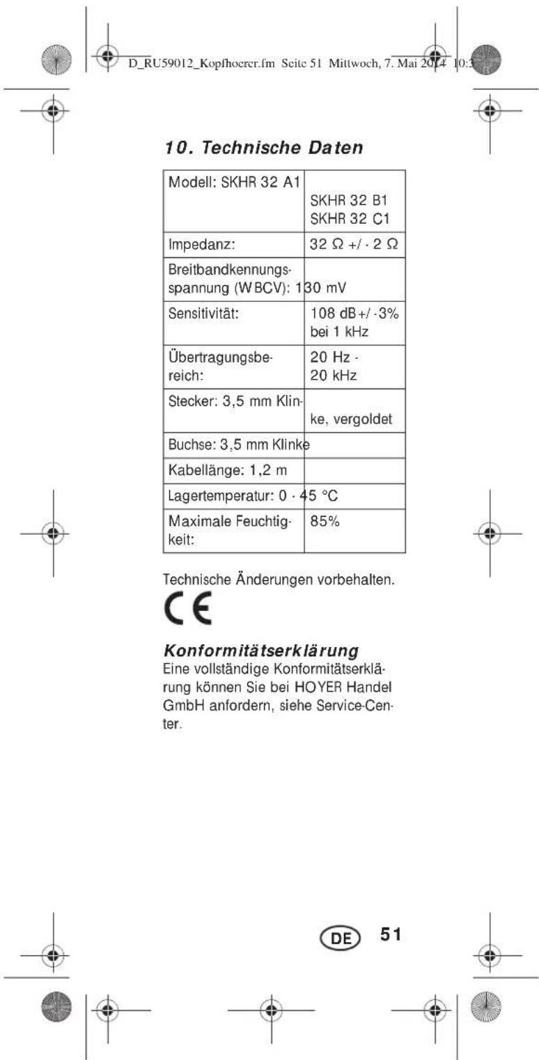 10. Technische Daten Modell: SKHR 32 A1 SKHR 32 B1 SKHR 32 C1 Impedanz: 32 Ω +/- 2 Ω Breitbandkennungs- spannung (WBCV): 130 mV Sensitivität: 108 dB +/- 3% bei 1 kHz Übertragungsbe- reich: 20 Hz - 20 kHz Stecker: 3,5 mm Klin- ke, vergoldet Buchse: 3,5 mm Klinke Kabellänge: 1,2 m Lagertemperatur: 0 · 45 °C Maximale Feuchtig- keit: 85% Technische Änderungen vorbehalten. CE Konformitätserklärung Eine vollständige Konformitätserklä- rung können Sie bei HOYER Handel GmbH anfordern, siehe Service-Cen- ter. DE 51