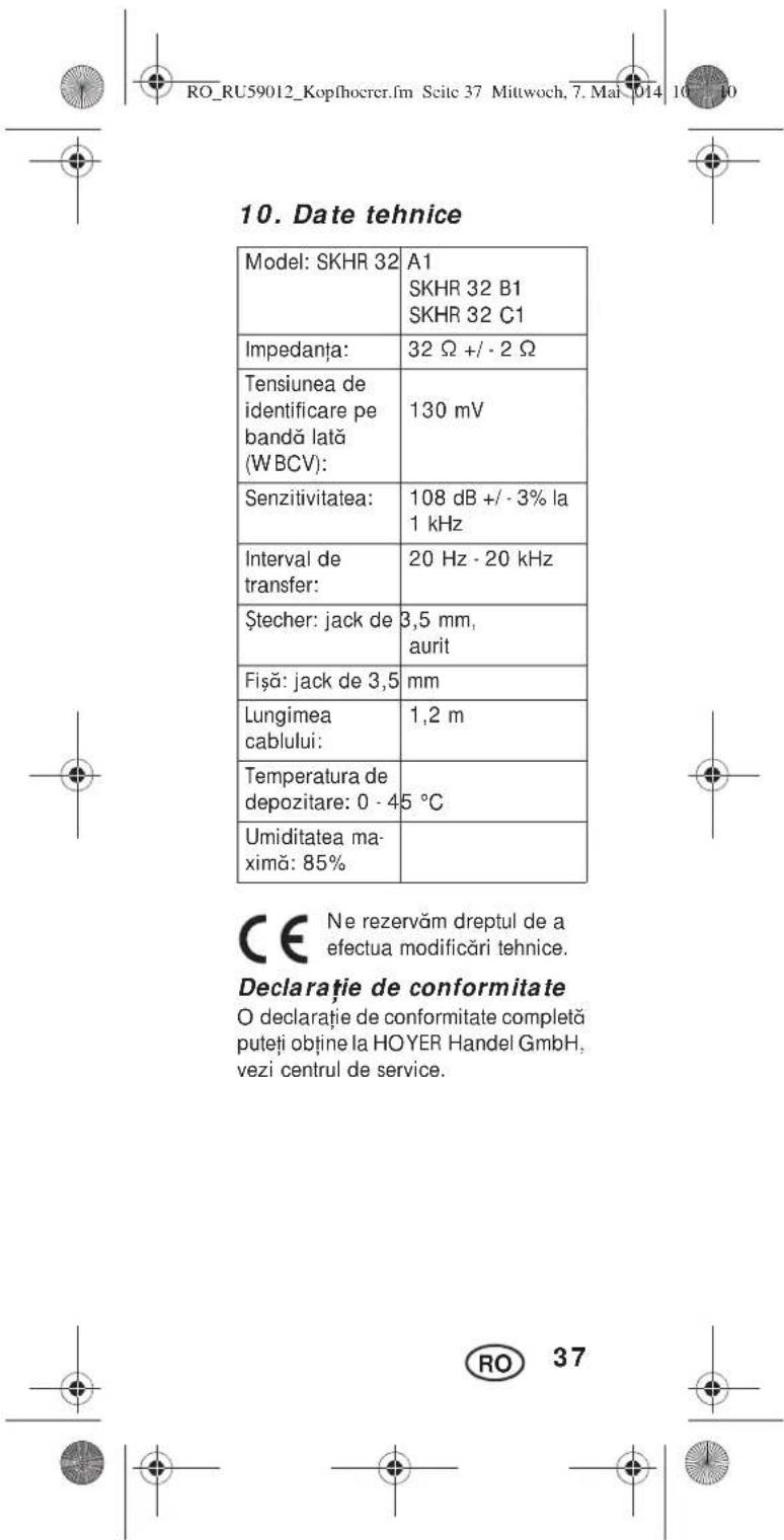 10. Date tehnice Model: SKHR 32 A1 SKHR 32 B1 SKHR 32 C1 Impedanța: 32 Ω +/- 2 Ω Tensiunea de identificare pe bandă lată (WBCV): 130 mV Senzitivitatea: 108 dB +/- 3% la 1 kHz Interval de transfer: 20 Hz - 20 kHz Ștecher: jack de 3,5 mm, aurit Fișă: jack de 3,5 mm Lungimea cablului: 1,2 m Temperatura de depozitare: 0 - 45 °C Umiditatea maximă: 85% CE Ne rezervăm dreptul de a efectua modificări tehnice. Declaratie de conformitate O declarație de conformitate completă puteți obține la HOYER Handel GmbH, vezi centrul de service. RO 37