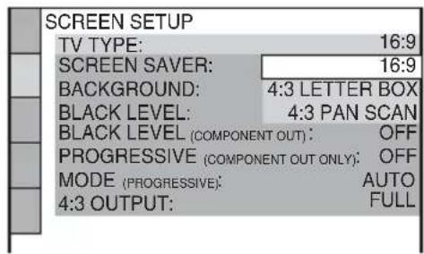 SCREEN SETUP TV TYPE: 16:9 SCREEN SAVER: 16:9 BACKGROUND: 4:3 LETTER BOX BLACK LEVEL: 4:3 PAN SCAN BLACK LEVEL (COMPONENT OUT): OFF PROGRESSIVE (COMPONENT OUT ONLY): OFF MODE (PROGRESSIVE): AUTO 4:3 OUTPUT: FULL