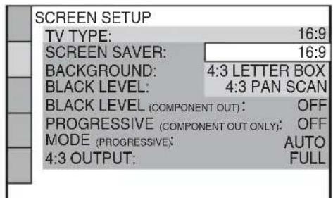SCREEN SETUP TV TYPE: 16:9 SCREEN SAVER: 16:9 BACKGROUND: 4:3 LETTER BOX BLACK LEVEL: 4:3 PAN SCAN BLACK LEVEL (COMPONENT OUT): OFF PROGRESSIVE (COMPONENT OUT ONLY): OFF MODE (PROGRESSIVE): AUTO 4:3 OUTPUT: FULL