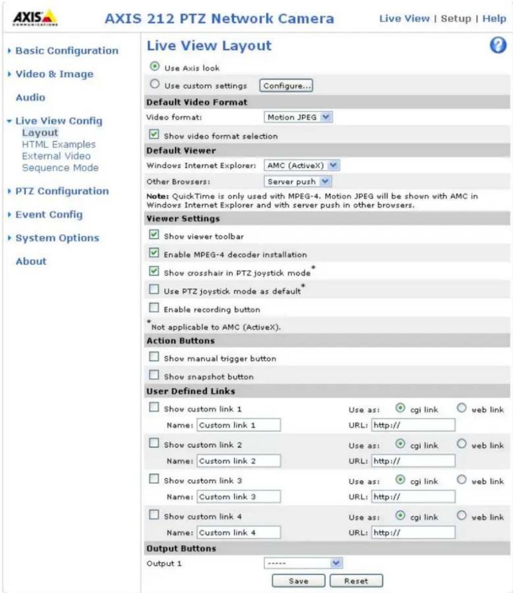AXIS 212 PTZ Network Camera Live View | Setup | Help ► Basic Configuration ► Video & Image Audio ► Live View Config Layout HTML Examples External Video Sequence Mode ► PTZ Configuration ► Event Config ► System Options About Live View Layout Use Axis look Use custom settings Configure... Default Video Format Video format: Motion JPEG Show video format selection Default Viewer Windows Internet Explorer: AMC (ActiveX) Other Browsers: Server push Note: QuickTime is only used with MPEG-4. Motion JPEG will be shown with AMC in Windows Internet Explorer and with server push in other browsers. Viewer Settings Show viewer toolbar Enable MPEG-4 decoder installation Show crosshair in PTZ joystick mode * Use PTZ joystick mode as default* Enable recording button *Not applicable to AMC (ActiveX). Action Buttons Show manual trigger button Show snapshot button User Defined Links Show custom link 1 Use as: cgi link web link Name: Custom link 1 URL: http:// Show custom link 2 Use as: cgi link web link Name: Custom link 2 URL: http:// Show custom link 3 Use as: cgi link web link Name: Custom link 3 URL: http:// Show custom link 4 Use as: cgi link web link Name: Custom link 4 URL: http:// Output Buttons Output 1 ---- Save Reset