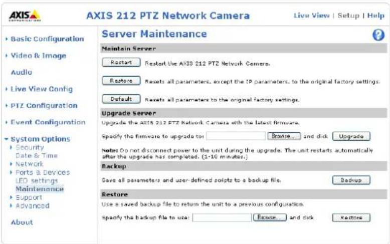 AXIS 212 PTZ Network Camera Live View | Setup | Help ► Basic Configuration ► Video & Image Audio ► Live View Config ► PTZ Configuration ► Event Configuration ► System Options ► Security Date & Time ► Network ► Ports & Devices LED settings Maintenance ► Support ► Advanced About Server Maintenance Maintain Server Restart Restart the AXIS 212 PTZ Network Camera. Restore Resets all parameters, except the IP parameters, to the original factory settings. Default Resets all parameters to the original factory settings. Upgrade Server Upgrade the AXIS 212 PTZ Network Camera with the latest firmware. Specify the firmware to upgrade to: Browse... and click Upgrade Notes Do not disconnect power to the unit during the upgrade. The unit restarts automatically after the upgrade has completed. (1-10 minutes.) Backup Give all parameters and user-defined scripts to a backup file. Backup Restore Use a saved backup file to return the unit to a previous configuration. Specify the backup file to use: Browse... and click Restore