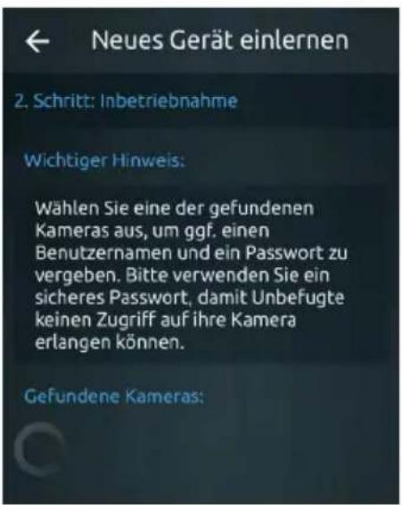Neues Gerät einlernen 2. Schritt: Inbetriebnahme Wichtiger Hinweis: Wählen Sie eine der gefundenen Kameras aus, um ggf. einen Benutzernamen und ein Passwort zu vergeben. Bitte verwenden Sie ein sicheres Passwort, damit Unbefugte keinen Zugriff auf ihre Kamera erlangen können. Gefundene Kameras: