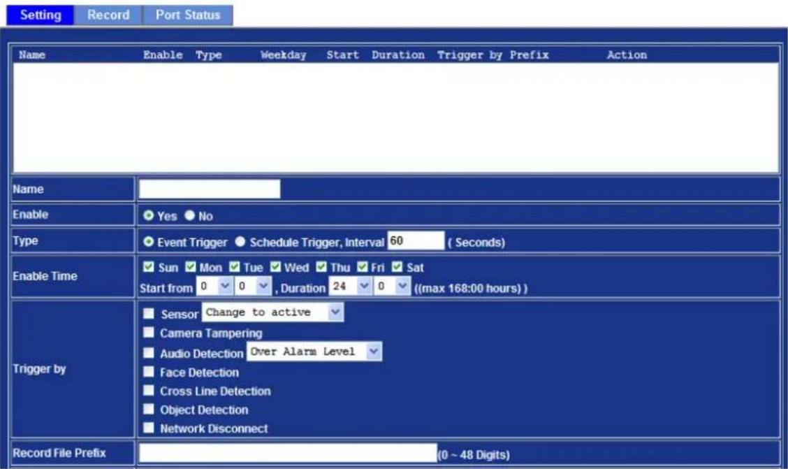 Setting Record Port Status Name Enable Type Weekday Start Duration Trigger by Prefix Action Name Enable Yes No Type Event Trigger Schedule Trigger, Interval 60 (Seconds) Enable Time Sun Mon Tue Wed Thu Fri Sat Start from 0 0 , Duration 24 0 ((max 168:00 hours)) Trigger by Sensor Change to active Camera Tampering Audio Detection Over Alarm Level Face Detection Cross Line Detection Object Detection Network Disconnect Record File Prefix (0 ~ 48 Digits)