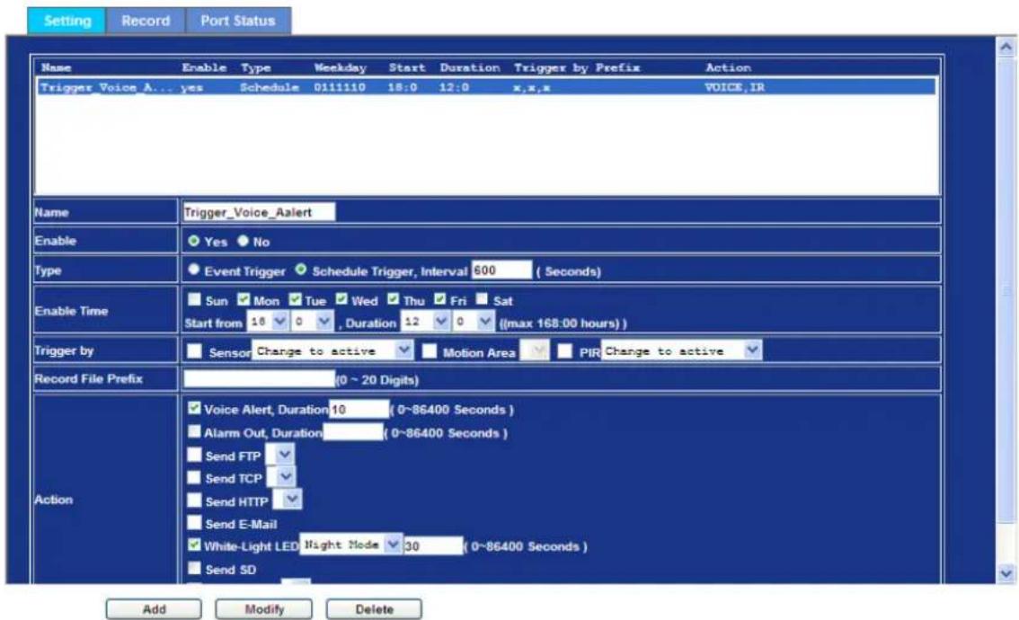 Setting Record Port Status Name Enable Type Weekday Start Duration Trigger by Prefix Action Trigger_Voice_A... yes Schedule 0111110 18:0 12:0 x,x,x VOICE,IR Name Trigger_Voice_Aalert Enable Yes No Type Event Trigger Schedule Trigger, Interval 600 (Seconds) Enable Time Sun Mon Tue Wed Thu Fri Sat Start from 18 0 , Duration 12 0 ((max 168:00 hours)) Trigger by Sensor Change to active Motion Area PIR Change to active Record File Prefix (0 ~ 20 Digits) Action Voice Alert, Duration 10 (0~86400 Seconds) Alarm Out, Duration (0~86400 Seconds) Send FTP Send TCP Send HTTP Send E-Mail White-Light LED Night Mode 30 (0~86400 Seconds) Send SD Add Modify Delete