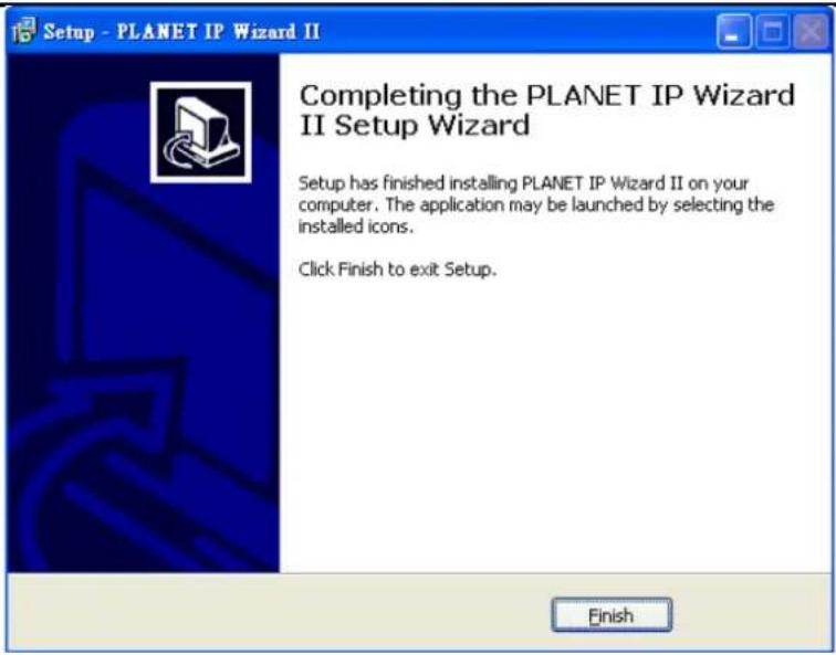 Setup - PLANET IP Wizard II Completing the PLANET IP Wizard II Setup Wizard Setup has finished installing PLANET IP Wizard II on your computer. The application may be launched by selecting the installed icons. Click Finish to exit Setup. Finish