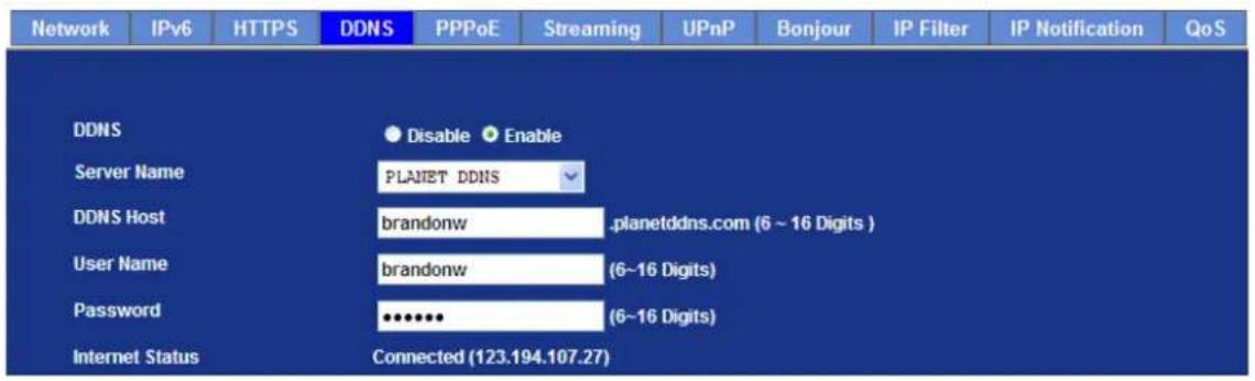 Network IPv6 HTTPS DDNS PPPoE Streaming UPnP Bonjour IP Filter IP Notification QoS DDNS Disable Enable Server Name PLANET DDNS DDNS Host brandonw .planetddns.com (6 ~ 16 Digits ) User Name brandonw (6~16 Digits) Password ••••••• (6~16 Digits) Internet Status Connected (123.194.107.27)