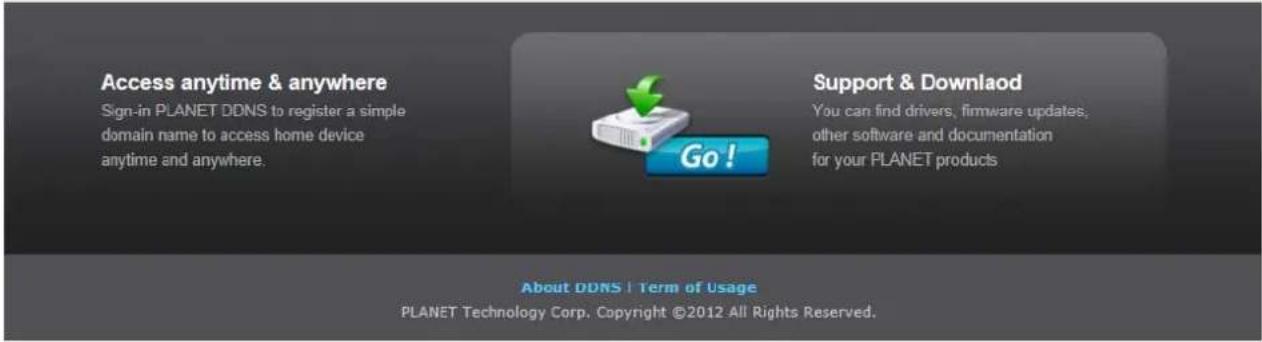 Access anytime & anywhere Sign-in PLANET DDNS to register a simple domain name to access home device anytime and anywhere. Go! Support & Download You can find drivers, firmware updates, other software and documentation for your PLANET products. About DDNS | Term of Usage PLANET Technology Corp. Copyright ©2012 All Rights Reserved.