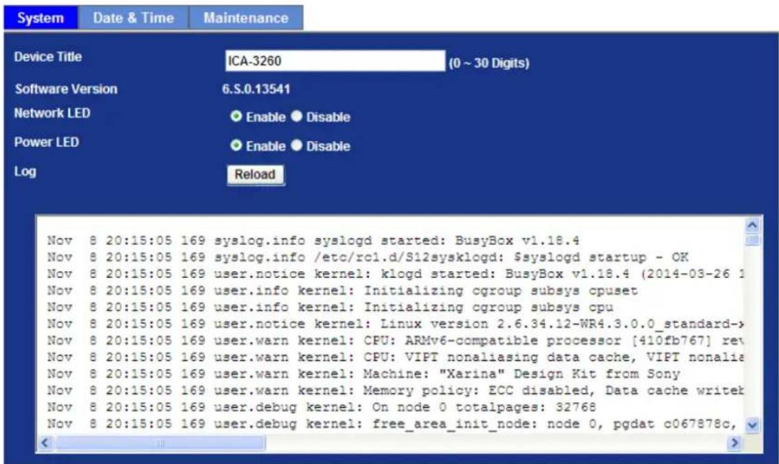 System Date & Time Maintenance Device Title ICA-3260 (0 ~ 30 Digits) Software Version 6.S.0.13541 Network LED Enable Disable Power LED Enable Disable Log Reload Nov 8 20:15:05 169 syslog.info syslogd started: BusyBox v1.18.4 Nov 8 20:15:05 169 syslog.info /etc/rc1.d/S12sysklogd: $syslogd startup - OK Nov 8 20:15:05 169 user.notice kernel: klogd started: BusyBox v1.18.4 (2014-03-26 1 Nov 8 20:15:05 169 user.info kernel: Initializing cgroup subsys cpuset Nov 8 20:15:05 169 user.info kernel: Initializing cgroup subsys cpu Nov 8 20:15:05 169 user.notice kernel: Linux version 2.6.34.12-WR4.3.0.0_standard-> Nov 8 20:15:05 169 user.warn kernel: CPU: ARMv6-compatible processor [410fb767] rev Nov 8 20:15:05 169 user.warn kernel: CPU: VIPT nonaliasing data cache, VIPT nonaliasing data cache, VIPT nonaliasing data cache, VIPT nonaliasing data cache, VIPT nonaliasing data cache, VIPT nonaliasing data cache, VIPT nonaliasing data cache, VIPT nonaliasing data cache, VIPT nonaliasing data cache, VIPT nonaliasing data cache, VIPT nonaliasing data cache, VIPT nonaliasing data cache, VIPT nonaliasing data cache, VIPT nonbiasing data cache, VIPT nonaliasing data cache, VIPT nonaliasing data cache, VIPT nonaliasing data cache, VIPT nonaliasing data cache, VIPT nonaliasing data cache, VIPT nonaliasing data cache, VIPT nonaliasing data cache, VIPT nonaliasing data cache, VIPT nonaliasing data cache, VIPT nonaliasing data cache, VIPT nonaliasing data cache, VIPT nonaliasing data cache