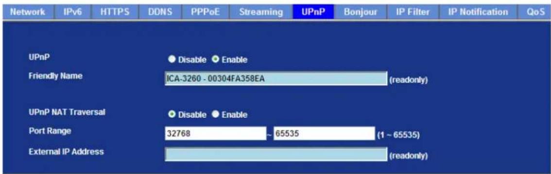 Network IPv6 HTTPS DDNS PPPoE Streaming UPnP Bonjour IP Filter IP Notification QoS UPnP Disable Enable Friendly Name ICA-3260 - 00304FA358EA (readonly) UPnP NAT Traversal Disable Enable Port Range 32768 ~ 65535 (1 ~ 65535) External IP Address (readonly)
