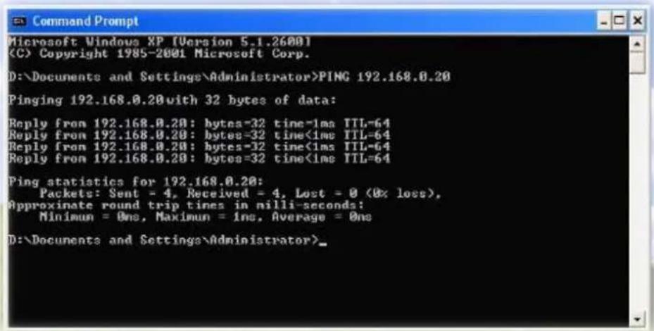Microsoft Windows XP [Version 5.1.26001] (C) Copyright 1985-2001 Microsoft Corp. D:\Documents and Settings\Administrator>PING 192.168.0.20 Pinging 192.168.0.20with 32 bytes of data: Reply from 192.168.0.20: bytes=32 time=1ms TTL=64 Reply from 192.168.0.20: bytes=32 time<1ms TTL=64 Reply from 192.168.0.20: bytes=32 time<1ms TTL=64 Reply from 192.168.0.20: bytes=32 time<1ms TTL=64 Ping statistics for 192.168.0.20: Packets: Sent = 4, Received = 4, Lost = 0 (0x loss), Approximate round trip times in nilli-seconds: Minimum = 0ms, Maximum = 1ms, Average = 0ns D:\Documents and Settings\Administrator>