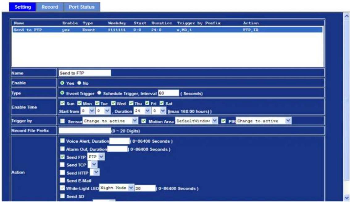Setting Record Port Status Name Enable Type Weekday Start Duration Trigger by Prefix Action Send to FTP yes Event 1111111 0:0 24:0 x,MD,1 FTP,IR Name Send to FTP Enable Yes No Type Event Trigger Schedule Trigger, Interval 60 (Seconds) Enable Time Sun Mon Tue Wed Thu Fri Sat Start from 0 0 , Duration 24 0 ((max 168:00 hours) ) Trigger by Sensor Change to active Motion Area DefaultWindow PIR Change to active Record File Prefix (0 ~ 20 Digits) Action Voice Alert, Duration (0~86400 Seconds) Alarm Out, Duration (0~86400 Seconds) Send FTP FTP Send TCP Send HTTP Send E-Mail White-Light LED Night Mode 30 (0~86400 Seconds) Send SD