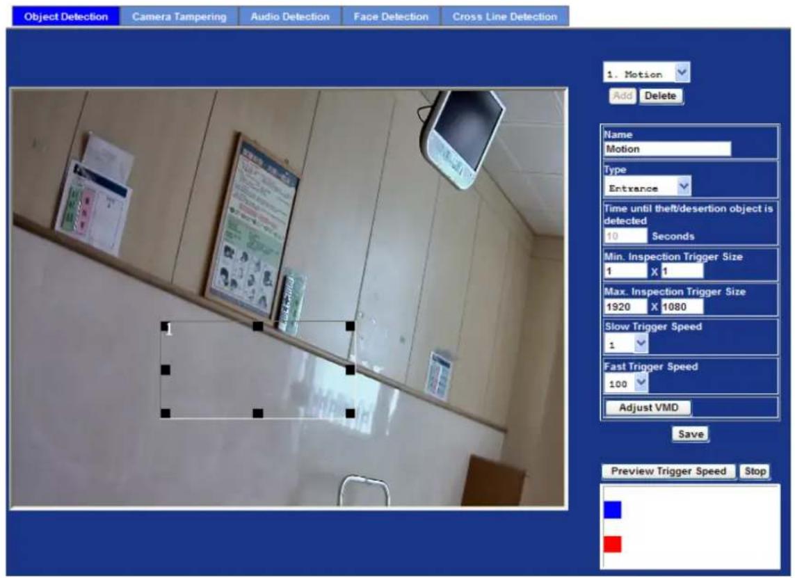 Object Detection Camera Tampering Audio Detection Face Detection Cross Line Detection 1. Motion Add Delete Name Motion Type Entrance Time until theft/desertion object is detected 10 Seconds Min. Inspection Trigger Size 1 X 1 Max. Inspection Trigger Size 1920 X 1080 Slow Trigger Speed 1 Fast Trigger Speed 100 Adjust VMD Save Preview Trigger Speed Stop