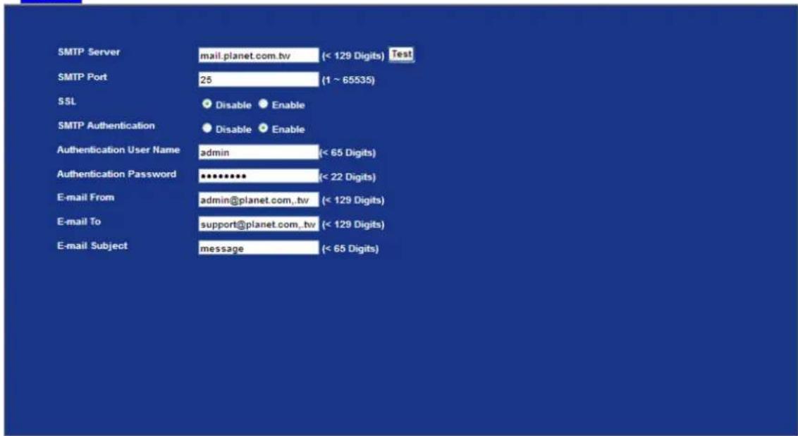 SMTP Server mail.planet.com.tw (< 129 Digits) Test SMTP Port 25 (1 ~ 65535) SSL Disable Enable SMTP Authentication Disable Enable Authentication User Name admin (< 65 Digits) Authentication Password ******** (< 22 Digits) E-mail From admin@planet.com.,tw (< 129 Digits) E-mail To support@planet.com.,tw (< 129 Digits) E-mail Subject message (< 65 Digits)