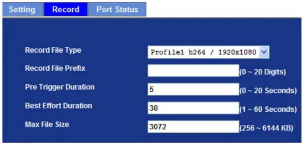 Setting Record Port Status Record File Type Profile1 h264 / 1920x1080 Record File Prefix (0 ~ 20 Digits) Pre Trigger Duration 5 (0 ~ 20 Seconds) Best Effort Duration 30 (1 ~ 60 Seconds) Max File Size 3072 (256 ~ 6144 KB)