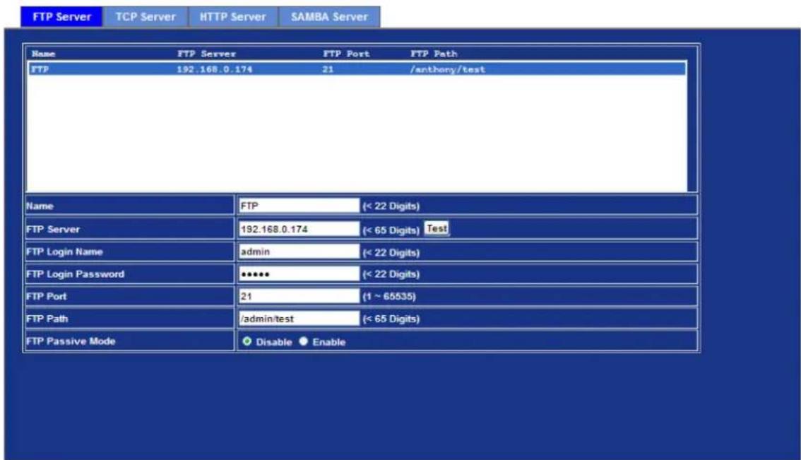 FTP Server TCP Server HTTP Server SAMBA Server Name FTP Server FTP Port FTP Path FTP 192.168.0.174 21 /anthony/test Name FTP (< 22 Digits) FTP Server 192.168.0.174 (< 65 Digits) Test FTP Login Name adults (< 22 Digits) FTP Login Password **** (< 22 Digits) FTP Port 21 (1 ~ 65535) FTP Path /admin/test (< 65 Digits) FTP Passive Mode Disable Enable
