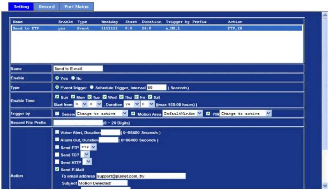 Setting Record Port Status Name Enable Type Weekday Start Duration Trigger by Prefix Action Send to FTP yes Event 1111111 0:0 24:0 x.MD.1 FTP,IR Name Send to E-mail Enable Yes No Type Event Trigger Schedule Trigger, Interval 60 (Seconds) Enable Time Sun Mon Tue Wed Thu Fri Sat Start from 0 0 , Duration 24 0 ((max 168-00 hours)) Trigger by Sensor Change to active Motion Area DefaultWindow PIR Change to active Record File Prefix (0 ~ 20 Digits) Action Voice Alert, Duration (0~86400 Seconds) Alarm Out, Duration (0~86400 Seconds) Send FTP FTP Send TCP Send HTTP Send E-Mail To email address support@planet.com,tw Subject Motion Detected!