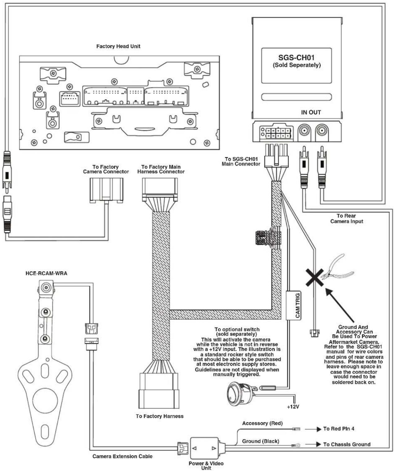Factory Head Unit SGS-CH01 (Sold Separately) IN OUT To Factory Camera Connector To Factory Main Harness Connector To SGS-CH01 Main Connector To Rear Camera Input CAM TRIG HCE-RCAM-WRA To optional switch (sold separately) This will activate the camera while the vehicle is not in reverse with a +12V input. The illustration is a standard rocker style switch that should be able to be purchased at most electronic supply stores. Guidelines are not displayed when manually triggered. To Factory Harness +12V Ground And Accessory Can Be Used To Power Aftermarket Camera. Refer to the SGS-CH01 manual for wire colors and pins of rear camera harness. Please note to leave enough space in case the connector would need to be soldered back on. Accessory (Red) To Red Pin 4 Ground (Black) To Chassis Ground Power & Video Unit Camera Extension Cable