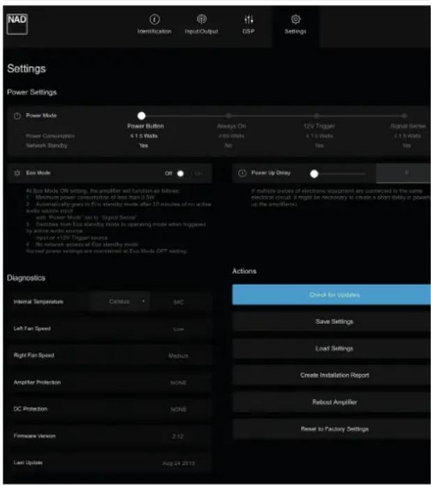 NAD Identification Input/Output DSP Settings Settings Power Settings Power Mode Power Button Always On 12V Trigger Signal Sizen Power Consumption 6.1.5 Watts 2-80 Watts 4.1.5 Watts 0.1.5 Watts Network Stability Yes No Yes Eco Mode Off On Power Up Delay 0 At Eco Mode ON setting, the amplifier will function as follows: Minimum power consumption of less than 3.5V Automatically goes to Eco standby mode after 20 minutes of no active audio source input with "Power Mode" set to "Digital Sensor" Switches from Eco standby mode to operating mode when Inguaded by active audio source input or +12V Trigger Source No remote accessed for Eco standby mode Revised power settings are maintained at Eco Mode OFF setting. Diagnostics Internal Temperature Cutoff 54C Left Fan Speed Low Right Fan Speed Medium Amplifier Protection NONE DC Protection NONE Firmware Version 2:12 Last Update Aug 24 2019 Actions Check for Updates Save Settings Load Settings Create Installation Report Reboot Amplifier Reset to Factory Settings