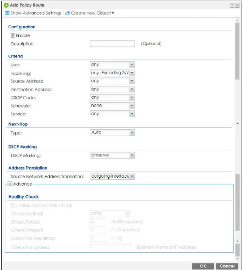 Add Policy Route Show Advanced Settings Create new Object Configuration Enable Description: (Optional) Criteria User: any Incoming: any (Excluding ZyV Source Address: any Destination Address: any DSCP Code: any Schedule: none Service: any Next-Hop Type: Auto DSCP Marking DSCP Marking: preserve Address Translation Source Network Address Translation: outgoing-interface Advance Healthy Check Enable Connectivity Check Check Method: lamp Check Period: 5 (5-600 seconds) Check Timeout: 1 (1-10 seconds) Check Fall Tolerance: 1 (1-10) Check this address: (Domain Name or IP Address) OK Cancel