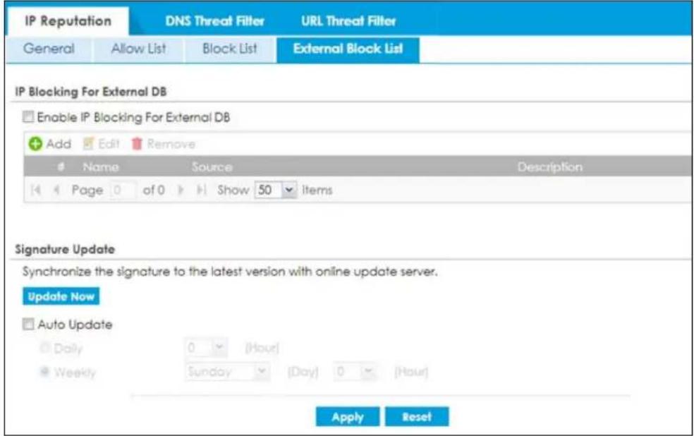 IP Reputation DNS Threat Filter URL Threat Filter General Allow List Block List External Block List IP Blocking For External DB Enable IP Blocking For External DB Add Edit Remove # Name Source Description Page 0 of 0 Show 50 Items Signature Update Synchronize the signature to the latest version with online update server. Update Now Auto Update Daily 0 (Hour) Weekly Sunday (Day) 0 (Hour) Apply Reset