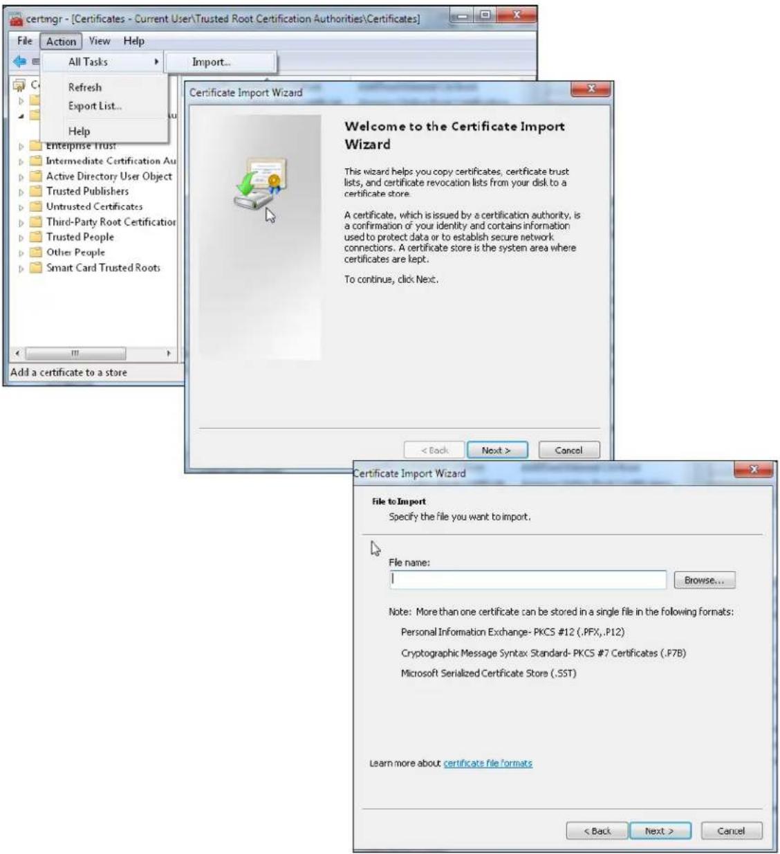 certmgr - [Certificates - Current User\Trusted Root Certification Authorities\Certificates] File Action View Help All Tasks Import... Refresh Export List... Help Enterprise Trust Intermediate Certification Au Active Directory User Object Trusted Publishers Untrusted Certificates Third-Party Root Certification Trusted People Other People Smart Card Trusted Roots Add a certificate to a store Certificate Import Wizard Welcome to the Certificate Import Wizard This wizard helps you copy certificates, certificate trust lists, and certificate revocation lists from your disk to a certificate store. A certificate, which is issued by a certification authority, is a confirmation of your identity and contains information used to protect data or to establish secure network connections. A certificate store is the system area where certificates are kept. To continue, click Next. < Back Next > Cancel Certificate Import Wizard File to Import Specify the file you want to import. File name: Browse... Note: More than one certificate can be stored in a single file in the following formats: Personal Information Exchange- PKCS #12 (.PFX,.P12) Cryptographic Message Syntax Standard- PKCS #7 Certificates (.P7B) Microsoft Serialized Certificate Store (.SST) Learn more about certificate file formats < Back Next > Cancel