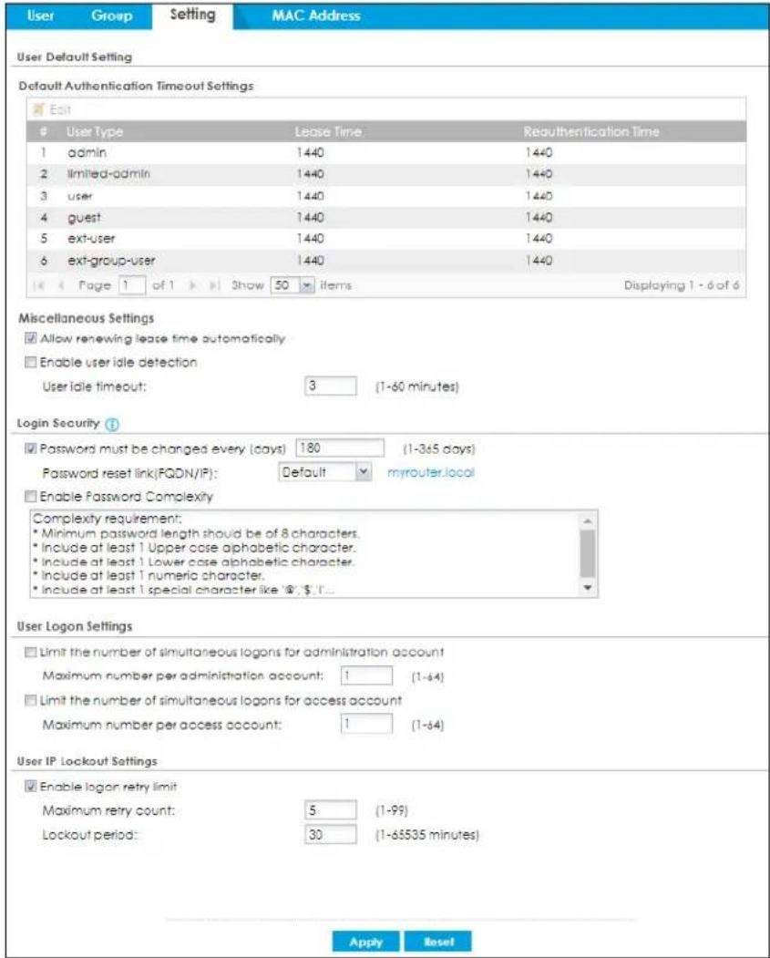 User Group Setting MAC Address User Default Setting Default Authentication Timeout Settings Edit User Type Lease Time Reauthentication Time 1 admin 1440 1440 2 limited-admin 1440 1440 3 user 1440 1440 4 guest 1440 1440 5 ext-user 1440 1440 6 ext-group-user 1440 1440 << Page 1 of 1 >> Show 50 items Displaying 1 -6 of 6 Miscellaneous Settings ✓ Allow renewing lease time automatically □ Enable user idle detection User idle timeout: 3 (1-60 minutes) Login Security ? ✓ Password must be changed every (days) 180 (1-365 days) Password reset link(FQDN/IP): Default myrouter.local □ Enable Password Complexity Complexity requirement: * Minimum password length should be of 8 characters. * Include at least 1 Upper case alphabetic character. * Include at least 1 Lower case alphabetic character. * Include at least 1 numeric character. * Include at least 1 special character like "@"; $"; "I... User Logon Settings □ Limit the number of simultaneous logons for administration account Maximum number per administration account: 1 (1-64) □ Limit the number of simultaneous logons for access account Maximum number per access account: 1 (1-64) User IP Lockout Settings ✓ Enable logon retry limit Maximum retry count: 5 (1-99) Lockout period: 30 (1-65535 minutes) Apply Reset