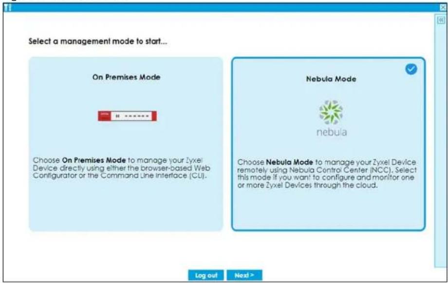Select a management mode to start... On Premises Mode Choose On Premises Mode to manage your Zyxel Device directly using either the browser-based Web Configurator or the Command Line Interface (CU). Nebula Mode nebula Choose Nebula Mode to manage your Zyxel Device remotely using Nebula Control Center (NCC). Select this mode if you want to configure and monitor one or more Zyxel Devices through the cloud. Log out Next >