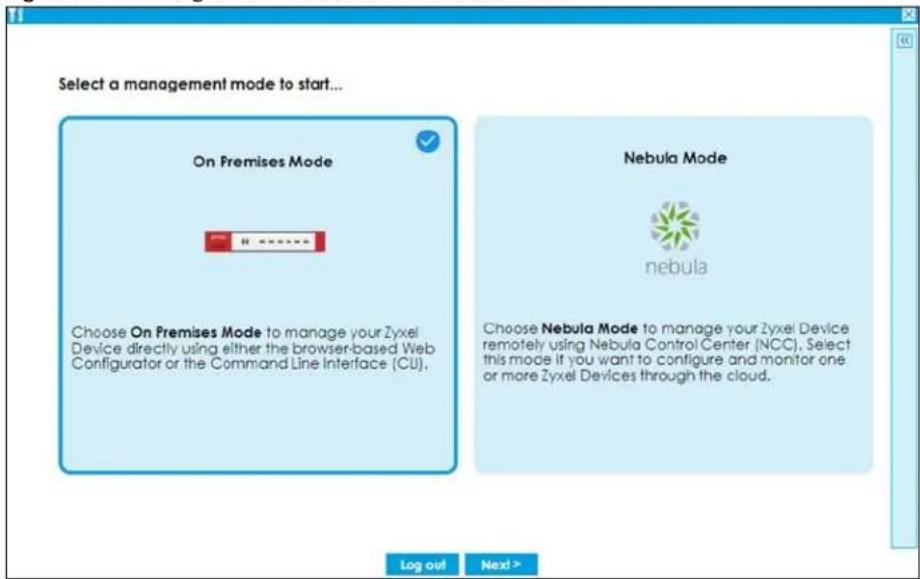 Select a management mode to start... On Premises Mode Choose On Premises Mode to manage your Zyxel Device directly using either the browser-based Web Configurator or the Command Line Interface (CU). Nebula Mode nebula Choose Nebula Mode to manage your Zyxel Device remotely using Nebula Control Center (NCC). Select this mode if you want to configure and monitor one or more Zyxel Devices through the cloud. Log out Next >