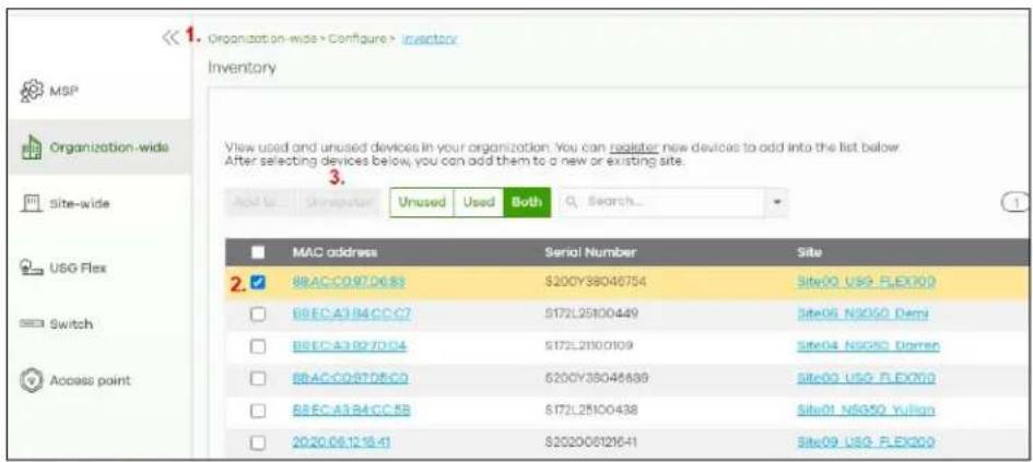 <1. Organization-wide > Configure > inventory Inventory View used and unused devices in your organization. You can register new devices to add into the list below. After selecting devices below, you can add them to a new or existing site. Add to: Unrecover Unused Used Both Search... MAC address Serial Number Site 2. 88AC-097D63 $200Y38046754 Site00 USG-FLEX00 88EC-A3-B4CC-C7 $172L25100449 Site06 NS050 Demi 88EC-A3-B7D04 $172L21100109 Site04 NS050 Domen 88AC-097D8C0 $200Y38046889 Site00 USG-FLEX00 88EC-A3-B4CC-RB $172L25100438 Site01 NSG50 Yulign 2020.06.12.16.41 $202006121641 Site09 USG-FLEX00