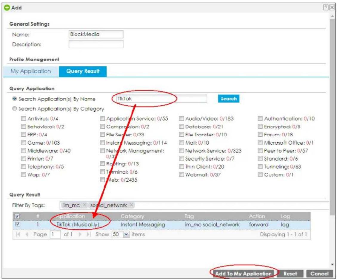 Add General Settings Name: BlockMedia Description: Profile Management My Application Query Result Query Application Search Application(s) By Name TikTok Search Search Application(s) By Category Antivirus: 0/4 Application Service: 0/55 Audio/Video: 0/183 Authentication: 0/10 Behavioral: 0/2 Compression: 0/2 Database: 0/21 Encrypted: 0/8 ERP: 0/4 File Server: 0/33 File Transfer: 0/10 Forum: 0/18 Game: 0/103 Instant Messaging: 0/114 Mail: 0/10 Microsoft Office: 0/1 Middleware: 0/40 Network Management: 0/37 Network Service: 0/323 Peer to Peer: 0/57 Printer: 0/7 Security Service: 0/7 Standard: 0/6 Telephony: 0/5 Routing: 0/13 Thin Client: 0/20 Tunneling: 0/63 Wap: 0/7 Terminal: 0/6 Webmail: 0/37 Custom: 0/1 Web: 0/2435 Query Result Filter By Tags: im_mc social_network Application Category Tag Action Log 1 TikTok (Musical.ly) Instant Messaging im_mc social_network forward log Page 1 of 1 Show 50 items Displaying 1 - 1 of 1 Add To My Application Reset Cancel