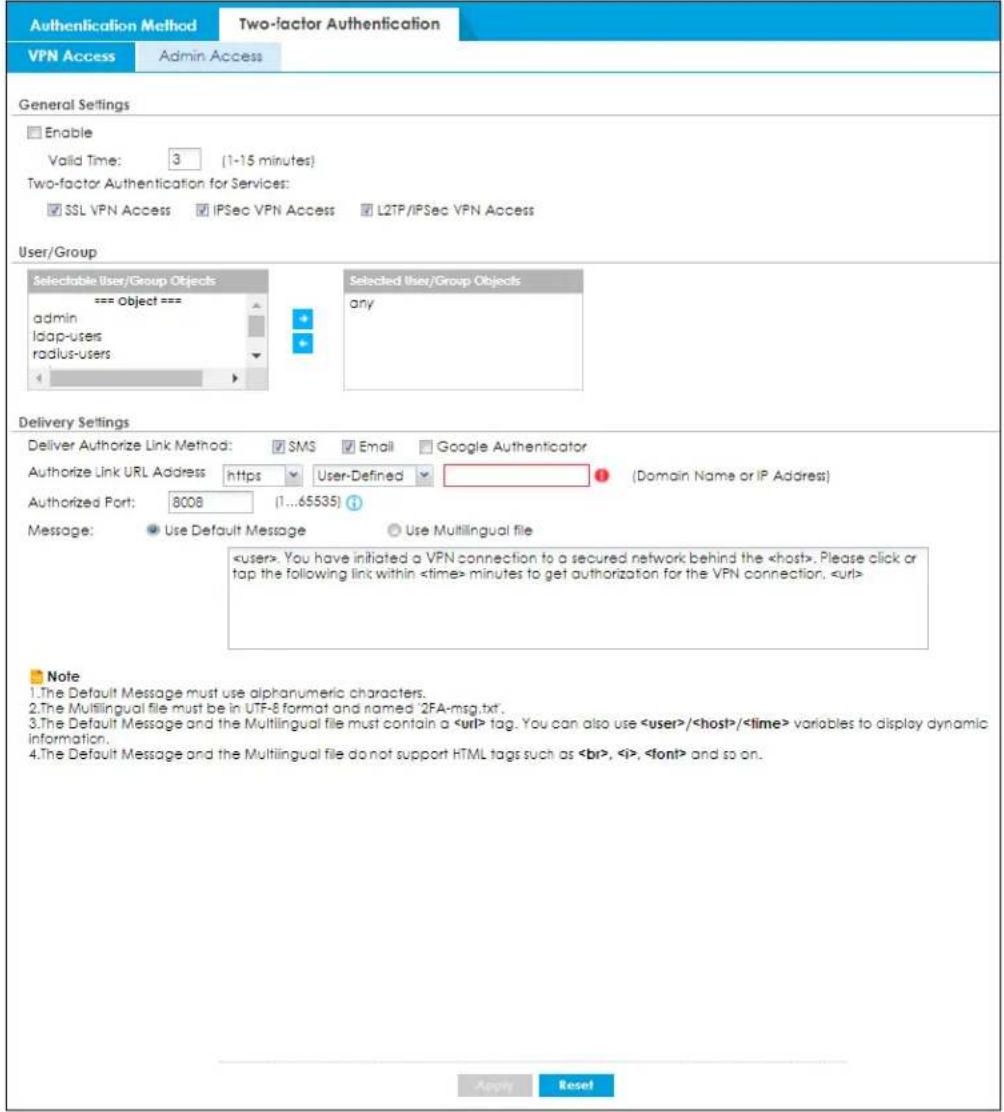 Authentication Method Two-factor Authentication VPN Access Admin Access General Settings Enable Valid Time: 3 (1-15 minutes) Two-factor Authentication for Services: SSL VPN Access IPSec VPN Access L2TP/IPSec VPN Access User/Group Selectable User/Group Objects === Object === admin ldap-users radius-users Selected user/Group Objects any Delivery Settings Deliver Authorize Link Method: SMS Email Google Authenticator Authorize Link URL Address https User-Defined (Domain Name or IP Address) Authorized Port: 8008 (1...65535) Message: Use Default Message Use Multilingual file . You have initiated a VPN connection to a secured network behind the . Please click or tap the following link within minutes to get authorization for the VPN connection. Note 1.The Default Message must use alphanumeric characters. 2.The Multilingual file must be in UTF-8 format and named '2FA-msg.txt'. 3.The Default Message and the Multilingual file must contain a tag. You can also use // variables to display dynamic information. 4.The Default Message and the Multilingual file do not support HTML tags such as , , and so on. Apply Reset