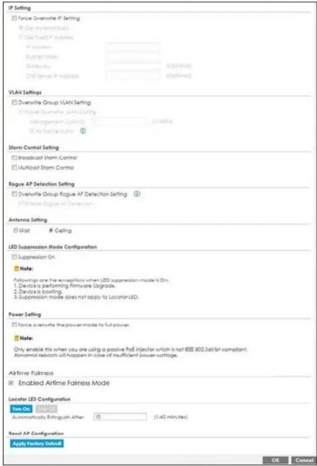 IP Setting Force Overwrite IP Setting Get Automatic Vials Use Fixed IP Accounts IP Accounts Signal Vials Delivery: One Server IP Accounts VLAN Settings Overwrite Group VLAN Setting Forve Overwrite (LAN Config) Monitoring VLAN 0 (1-4014) All Topline Vials ① Storm Control Setting Broadcast Storm Control Multicast Storm Control Rogue AP Detection Setting Overwrite Group Rogue AP Detection Setting ① If Observe Rogue AP Detection Antenna Setting Wait Ceiling LED Suppression Mode Configuration Suppression On Note: Followings are the exceptions when LED suppression mode is On. 1. Device is performing Firmware Upgrade. 2. Device is booting. 3. Suppression mode does not apply to Locator LED. Power Setting Force overwrite the power mode to full power. Note: Only enable this when you are using a passive PoE Injector which is not IEEE 802.3at/lot compliant. Abnormal reports will happen in case of insufficient power wattage. Airtime Fairness Enabled Airtime Fairness Mode Locator LED Configuration Turn On Automatically Extinguish After: 10 (1-40 minutes) Reset AP Configuration Apply Factory Default OK Cancel
