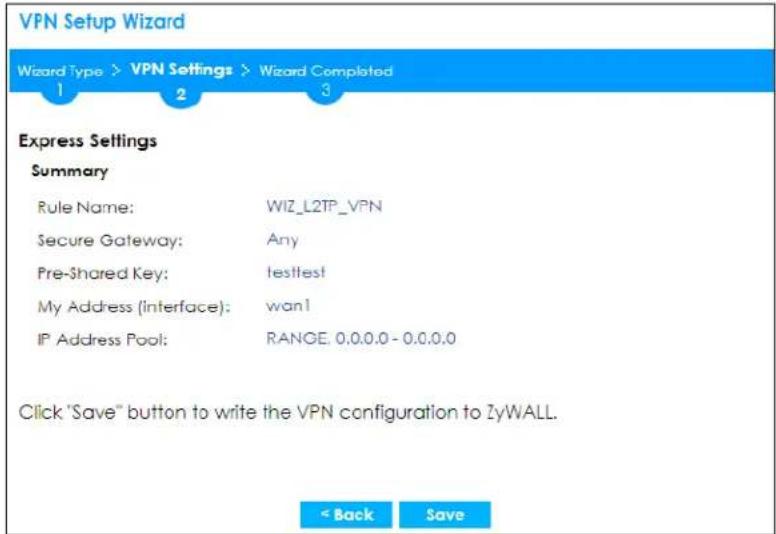 VPN Setup Wizard Wizard Type > VPN Settings > Wizard Completed 1 2 3 Express Settings Summary Rule Name: WIZ_L2TP_VPN Secure Gateway: Any Pre-Shared Key: testtest! My Address (Interface): wan1 IP Address Pool: RANGE: 0.0.0.0 - 0.0.0.0 Click "Save" button to write the VPN configuration to ZyWALL. < Back Save