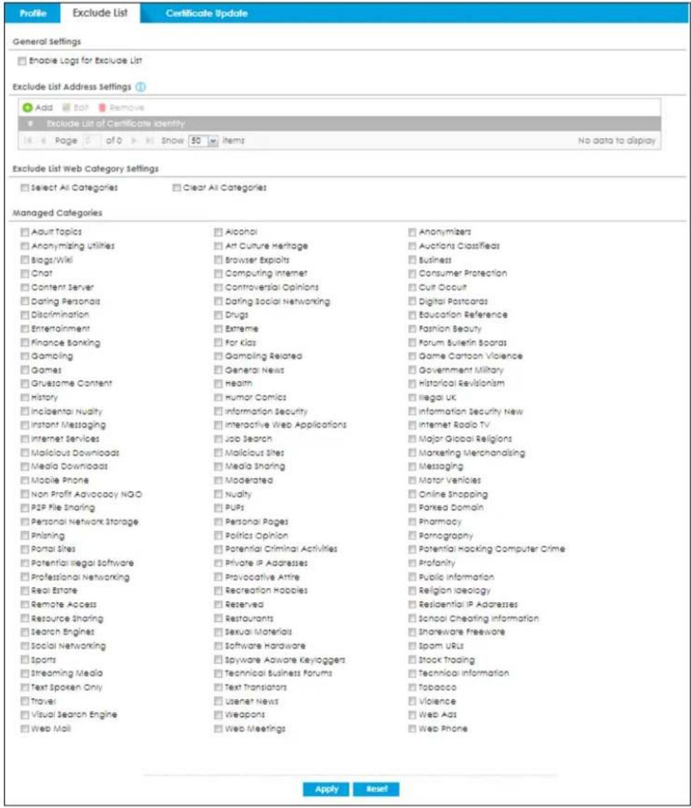Profile Exclude List Certificate Update General Settings Enable Logs for Exclude List Exclude List Address Settings Add Edit Remove Exclude List of Certificate Identity Page of 50 items No data to display Exclude List Web Category Settings Select All Categories Clear All Categories Managed Categories Adult Topics Alcohol Anonymizers Anonymizing Utilities Art Culture Heritage Auctions Classifieds Biogt/Wiki Browser Exploits Business Chat Computing Internet Consumer Protection Content Server Controversial Opinions Cut Occuit Dating Personals Dating Social Networking Digital Postcards Discrimination Drugs Education Reference Entertainment Extreme Fashion Beauty Finance Banking For Kids Forum Bulletin Spands Gambling Gambling Related Game Cartoon Violence Games General News Government Military Grustome Content Health Historical Revisionism History Humor Comics Illegal UK Inclental Nudity Information Security Information Security New Instant Messaging Interactive Web Applications Internet Radio TV Internet Services Job Search Major Global Religions Malicious Downloads Malicious Sites Marketing Merchandising Media Downloads Media Sharing Messaging Messaging Mobile Phone Moderated Motor Vehicles Non Profit Advocacy NGO Nudity Online Shopping P2P File Sharing Pubs Parked Domain Personal Network Storage Personal Pages Pharmacy Phaning Politics Opinion Pornography Portal Sites Potential Criminal Activities Potential Hocking Computer Crime Potential illegal software Private IP Addresses Profanity Professional Networking Provocative Attire Public Information Real Estate Recreation Hobbies Religion Ideology Remote Access Reserved Residential IP Addresses Resource Sharing Restaurants School Cheating Information Search Engines Sexual Materials Shareware Freeware Social Networking Software Hardware Spam URIs Sports Spyware Adware Keyloggers Stock Trading Streaming Media Technical Business Forums Technical information Text spoken Only Text Translators Tobacco Travel Usner News Violence Visual Search Engine Weapons Web Apps Web Phone Web Mail Web Meetings Apply Reset