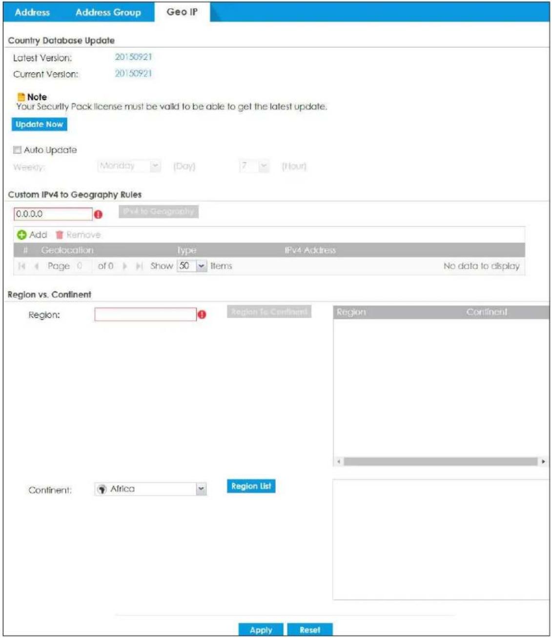 Address Address Group Geo IP Country Database Update Latest Version: 20150921 Current Version: 20150921 Note Your Security Pack license must be valid to be able to get the latest update. Update Now Auto Update Weekly: Monday (Day) ? (Hour) Custom IPv4 to Geography Rules 0.0.0.0 IPv4 to Geography Add Remove Geolocation Type IPv4 Address Page 0 of 0 Show 50 Items No data to display Region vs. Continent Region: Region To Continent Region Continent Continent: Africa Region List Apply Reset