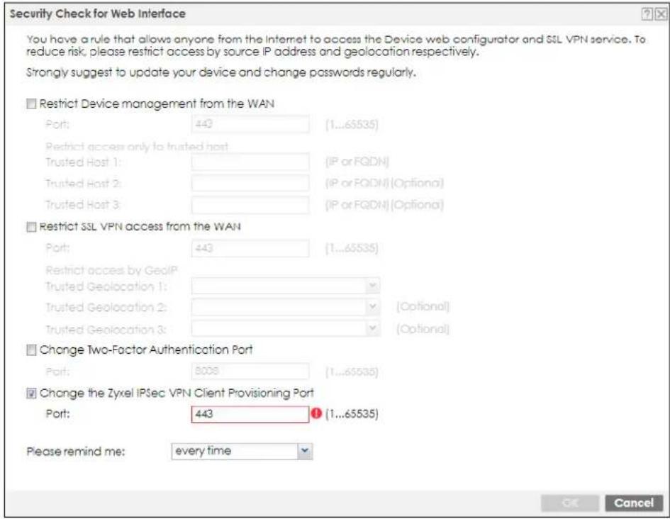 Security Check for Web Interface You have a rule that allows anyone from the Internet to access the Device web configurator and SSL VPN service. To reduce risk, please restrict access by source IP address and geolocation respectively. Strongly suggest to update your device and change passwords regularly. ■ Restrict Device management from the WAN Port: 443 (1...65535) Restricted access only to trusted host Trusted Host 1: (IP or FQDN) Trusted Host 2: (IP or FQDM) (Optional) Trusted Host 3: (IP or FQDM) (Optional) ■ Restrict SSL VPN access from the WAN Port: 443 (1...65535) Restricted access by GeoIP Trusted Geolocation 1: Trusted Geolocation 2: [Optional] Trusted Geolocation 3: [Optional] ■ Change Two-Factor Authentication Port Port: 8008 (1...65535) ■ Change the Zyxel IPSec VPN Client Provisioning Port Port: 443 (1...65535) Please remind me: every time OK Cancel