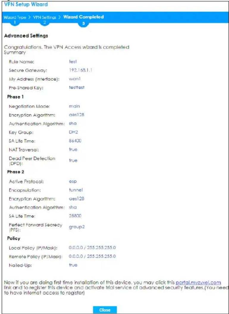VPN Setup Wizard Wizard Type > VPN Settings > Wizard Completed 1 2 3 Advanced Settings Congratulations. The VPN Access wizard is completed Summary Rule Name: test Secure Gateway: 192.163.1.1 My Address (interface): wan1 Pre-Shared Key: testtest Phase 1 Negotiation Mode: main Encryption Algorithm: aes128 Authentication Algorithm: sha Key Group: DH2 SA Life Time: 86400 NAT Traversal: true Dead Peer Detection (DPD): true Phase 2 Active Protocol: esp Encapsulation: tunnel Encryption Algorithm: aes128 Authentication Algorithm: sha SA Life Time: 28800 Perfect Forward Secrecy (PFS): group2 Policy Local Policy (IP/Mask): 0.0.0.0 / 255.255.255.0 Remote Policy (IP/Mask): 0.0.0.0 / 255.255.255.0 Nailed-Up: true Now if you are doing first time installation of this device, you may click this portal.myzyxel.com link and to register this device and activate trial service of advanced security features.(You need to have internet access to register) Close