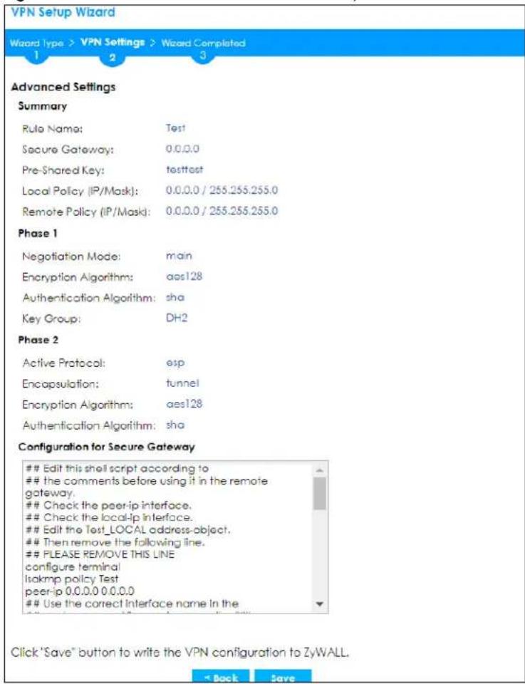 VPN Setup Wizard Wizard type > VPN Settings > Wizard Completed 1 2 3 Advanced Settings Summary Rule Name: Test Secure Gateway: 0.0.0.0 Pre-Shared Key: tosttest Local Policy (IP/Mask): 0.0.0.0 / 255.255.255.0 Remote Policy (IP/Mask): 0.0.0.0 / 255.255.255.0 Phase 1 Negotiation Mode: main Encryption Algorithms: aes128 Authentication Algorithm: sha Key Group: DH2 Phase 2 Active Protocol: esp Encapsulation: tunnel Encryption Algorithm: aes128 Authentication Algorithm: sha Configuration for Secure Gateway Edit this shell script according to the comments before using it in the remote gateway. Check the peer-ip interface. Check the local-ip interface. Edit the Test_LOCAL address-object. Then remove the following line. PLEASE REMOVE THIS LINE configure terminal Isakmp policy Test peer-ip 0.0.0.0 0.0.0.0 Use the correct Interface name in the Click "Save" button to write the VPN configuration to ZyWALL.