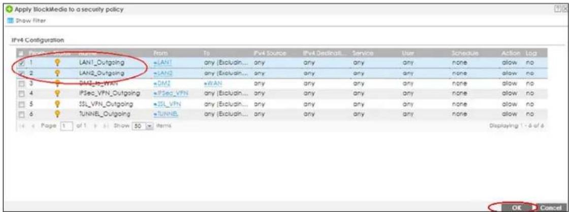 Apply BlockMedia to a security policy Show Filter IPv4 Configuration Form To Pvt Source IPv4 Destination Service User Schedule Action Log 1 LANT_Outgoing LAN1 any (Excludin... any any any any none allow no 2 LAN2_Outgoing LAN2 any (Excludin... any any any any none allow no 3 IPAT_LT_WAN DMS WAN any any any any none allow no 4 IPSec_VFN_Outgoing IPSec_VFN any (Excludin... any any any any none allow no 5 SSL_VFN_Outgoing SSL_VFN any (Excludin... any any any any none allow no 6 TUNNEL_Outgoing TUNNEL any (Excludin... any any any any none allow no Page 1 of 1 Show 50 items Displaying 1 - 6 of 6 OK Cancel