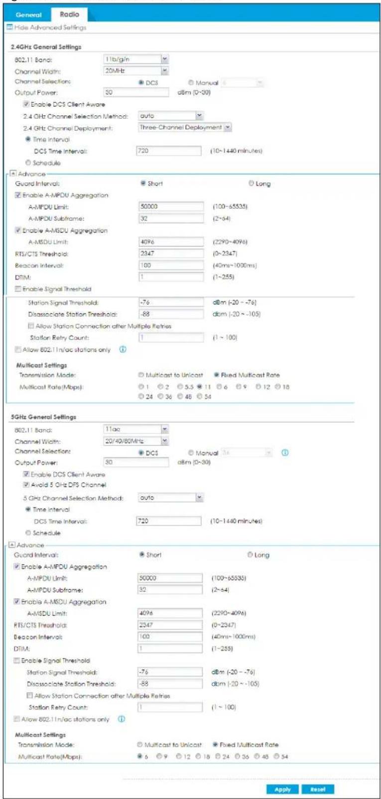 General Radio Hide Advanced Settings 2.4GHz General Settings 802.11 Band: 11b/g/n Channel Width: 20MHz Channel Selection: ● DC3 ○ Manual Output Power: 50 dBm (0~30) ■ Enable DC5 Client Aware 2.4 GHz Channel Selection Method: auto 2.4 GHz Channel Deployment: Three-Channel Deployment ● Time Interval DC5 Time Interval: 720 (10~1440 minutes) ○ Schedule Advance Gword Interval: ● Short ○ Long ■ Enable A-MPDU Aggregation A-MPDU Limit: 50000 (100~65535) A-MPDU Subframe: 32 (2~64) ■ Enable A-MSDU Aggregation A-MSDU Limit: 4096 (2290~4096) RTS/CTS Threshold: 2347 (0~2347) Beacon Interval: 100 (40ms~1000ms) DTIM: 1 (1~255) □ Enable Signal Threshold Station Signal Threshold: -76 dBm (-20 ~ -76) Disassociate Station Threshold: -88 dBm (-20 ~ -105) □ Allow Station Connection after Multiple Retries Station Retry Count: 1 (1 ~ 100) □ Allow 802.11n/ac stations only Multicast Settings Transmission Mode: ○ Multicast to Unicast ● Fixed Multicast Rate Multicast Rate(Mbps): ○ 1 ○ 2 ○ 5.5 ○ 11 ○ 6 ○ 9 ○ 12 ○ 18 ○ 24 ○ 36 ○ 48 ○ 54 5GHz General Settings 802.11 Band: 11ac Channel Width: 20/40/80MHz Channel Selection: ● DC5 ○ Manual Output Power: 30 dBm (0~30) ■ Enable DC5 Client Aware ■ Avoid 5 GHz DFS Channel 5 GHz Channel Selection Method: auto ● Time Interval DC5 Time Interval: 720 (10~1440 minutes) ○ Schedule Advance Guard Interval: ● Short ○ Long ■ Enable A-MPDU Aggregation A-MPDU Limit: 50000 (100~65535) A-MPDU Subframe: 32 (2~64) ■ Enable A-MSDU Aggregation A-MSDU Limit: 4096 (2290~4096) RTS/CTS Threshold: 2347 (0-2347) Beacon Interval: 100 (40ms~1000ms) DTIM: 1 (1~255) □ Enable Signal Threshold Station Signal Threshold: -76 dBm (-20 ~ -76) Disassociate Station Threshold: -88 dBm (-20 ~ -105) □ Allow Station Connection after Multiple Retries Station Retry Count: 1 (1 ~ 100)□ Allow 802.11n/ac stations only Multicast Settings Transmission Mode: ○ Multicast to Unicast ● Fixed Multicast Rate Multicast Rate(Mbps): ● 6 ○ 9 ○ 12 ○ 18 ○ 24 ○ 36 ○ 48 ○ 54 Apply Reset