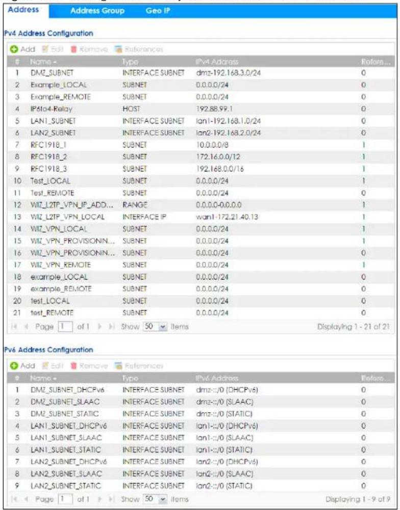 Address Address Group Geo IP Pv4 Address Configuration Add Edit Remove References Name - Type IPv4 Address Return... 1 DMZ_SUBNET INTERFACE SUBNET dmz-192.168.3.0/24 0 2 Example_LOCAL SUBNET 0.0.0.0/24 0 3 Example_REMOTE SUBNET 0.0.0.0/24 0 4 IPv4 Relay HOST 192.88.99.1 0 5 LAN1_SUBNET INTERFACE SUBNET lan1-192.168.1.0/24 0 6 LAN2_SUBNET INTERFACE SUBNET lan2-192.168.2.0/24 0 7 RFC1918_1 SUBNET 10.0.0.0/8 1 8 RFC1918_2 SUBNET 172.16.0.0/12 1 9 RFC1918_3 SUBNET 192.168.0.0/16 1 10 Test_LOCAL SUBNET 0.0.0.0/24 1 11 Test_REMOTE SUBNET 0.0.0.0/24 0 12 WIZ_L2TP_VPN_IP_ADD... RANGE 0.0.0.0-0.0.0.0 1 13 WIZ_L2TP_VPN_LOCAL INTERFACE IP wan1-172.21.40.13 1 14 WIZ_VPN_LOCAL SUBNET 0.0.0.0/24 1 15 WIZ_VPN_PROVISIONIN... SUBNET 0.0.0.0/24 1 16 WIZ_VPN_PROVISIONIN... SUBNET 0.0.0.0/24 0 17 WIZ_VPN_REMOTE SUBNET 0.0.0.0/24 1 18 example_LOCAL SUBNET 0.0.0.0/24 0 19 example_REMOTE SUBNET 0.0.0.0/24 0 20 test_LOCAL SUBNET 0.0.0.0/24 0 21 test_REMOTE SUBNET 0.0.0.0/24 0 Page 1 of 1 Show 50 Items Displaying 1 - 21 of 21 Pv6 Address Configuration Add Edit Remove References Name - Type IPv6 Address Return... 1 DMZ_SUBNET_DHCPv6 INTERFACE SUBNET dmz-:/0 (DHCPv6) 0 2 DMZ_SUBNET_SLAAC INTERFACE SUBNET dmz-:/0 (SLAAC) 0 3 DMZ_SUBNET_STATIC INTERFACE SUBNET dmz-:/0 (STATIC) 0 4 LAN1_SUBNET_DHCPv6 INTERFACE SUBNET lan1-:/0 (DHCPv6) 0 5 LAN1_SUBNET_SLAAC INTERFACE SUBNET lan1-:/0 (SLAAC) 0 6 LAN1_SUBNET_STATIC INTERFACE SUBNET lan1-:/0 (STATIC) 0 7 LAN2_SUBNET_DHCPv6 INTERFACE SUBNET lan2-:/0 (DHCPv6) 0 8 LAN2_SUBNET_SLAAC INTERFACE SUBNET lan2-:/0 (SLAAC) 0 9 LAN2_SUBNET_STATIC INTERFACE SUBNET lan2-:/0 (STATIC) 0 Page 1 of 1 Show 50 Items Displaying 1 - 9 of 9