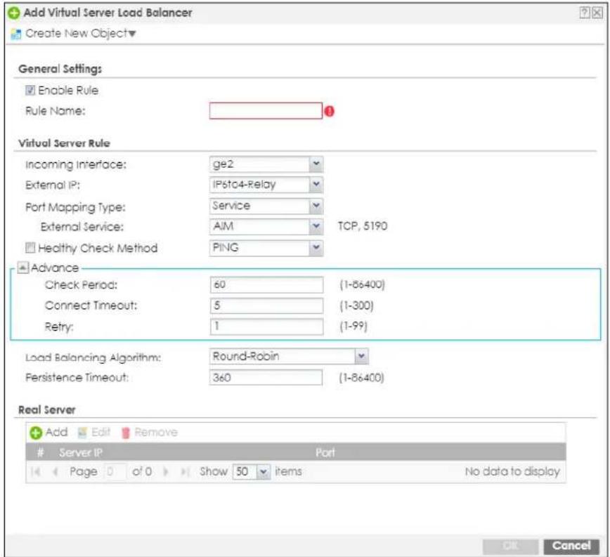 Add Virtual Server Load Balancer Create New Object▼ General Settings Enable Rule Rule Name: Virtual Server Rule Incoming Interface: ge2 External IP: IP6to4-Relay Port Mapping Type: Service External Service: AIM TCP, 5190 Healthy Check Method PING Advance Check Period: 60 (1-86400) Connect Timeout: 5 (1-300) Retry: 1 (1-99) Load Balancing Algorithm: Round-Robin Persistence Timeout: 360 (1-86400) Real Server Add Edit Remove Server IP Port Page 0 of 0 Show 50 items No data to display OK Cancel