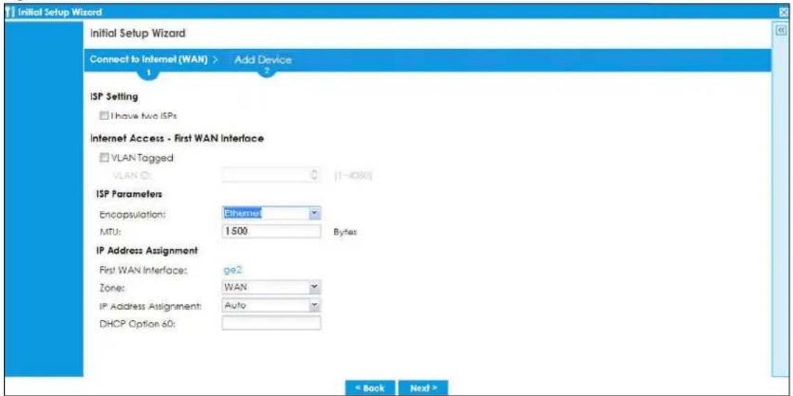 Initial Setup Wizard Initial Setup Wizard Connect to Internet (WAN) > Add Device 1 ISP Setting □ Have Two ISPs Internet Access - First WAN Interface □ VLAN Tagged VLAN ID: 0 [1-408] ISP Parameters Encapsulation: Ethernet MTU: 1500 Bytes IP Address Assignment First WAN Interface: ge2 Zone: WAN IP Address Assignment: Auto DHCP Option 60: < Back Next >