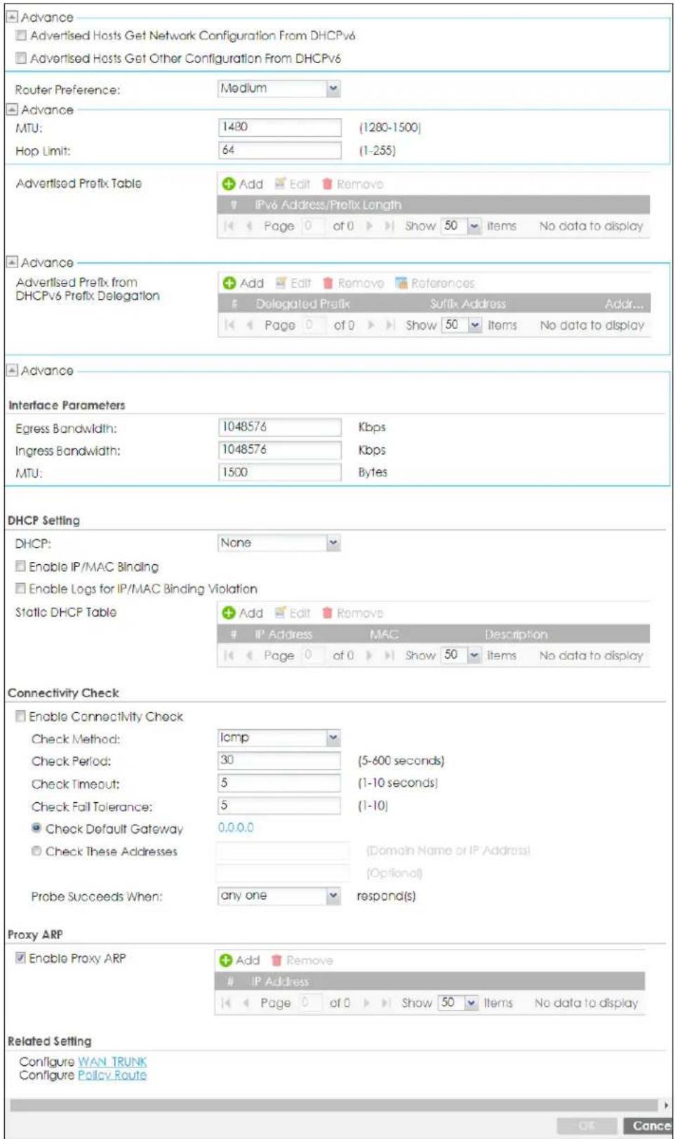 Advance Advertised Hosts Get Network Configuration From DHCPv6 Advertised Hosts Get Other Configuration From DHCPv6 Router Preference: Medium Advance MTU: 1480 (1280-1500) Hop Limit: 64 (1-255) Advertised Prefix Table Add Edit Remove IPv6 Address/Prefix Length Page 0 of 0 Show 50 Items No data to display Advance Advertised Prefix from DHCPv6 Prefix Delegation Add Edit Remove References Delegated Prefix Suffix Address Addr... Page 0 of 0 Show 50 Items No data to display Advance Interface Parameters Egress Bandwidth: 1048576 Kbps Ingress Bandwidth: 1048576 Kbps MTU: 1500 Bytes DHCP Setting DHCP: None Enable IP/MAC Binding Enable Logs for IP/MAC Binding Violation Static DHCP Table Add Edit Remove IP Address MAC Description Page 0 of 0 Show 50 Items No data to display Connectivity Check Enable Connectivity Check Check Method: lomp Check Period: 30 (5-600 seconds) Check Timeout: 5 (1-10 seconds) Check Fail Tolerance: 5 (1-10) Check Default Gateway 0.0.0.0 Check These Addresses (Domain Name or IP Address) Probe Succeeds When: any one respond(s) Proxy ARP Enable Proxy ARP Add Remove IP Address Page 0 of 0 Show 50 Items No data to display Related Setting Configure WAN TRUNK Configure Policy Route OK Cancel