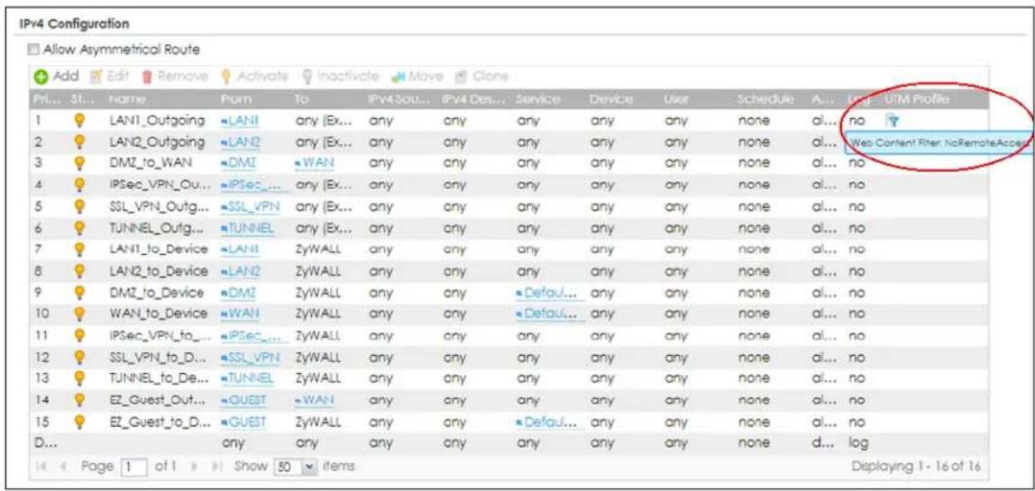 IPv4 Configuration Allow Asymmetrical Route Add Edit Remove Activate Inactivate Move Clone Prl... St... Name Form To IPv4Sou... IPv4Des... Service Device User Schedule A... UTM Profile 1 LAN1_Outgoing LAN1 any (Ex... any any any any any any none al... no 2 LAN2_Outgoing LAN2 any (Ex... any any any any any none al... Web Content Filter: No RemoteAccess 3 DMZ_to_WAN DMZ WAN any any any any any none al... no 4 IPSec_VPN_Out... IPSec_any (Ex... any any any any any none al... no 5 SSL_VPN_Outg... SSL_VPN any (Ex... any any any any any none al... no 6 TUNNEL_Outg... TUNNEL any (Ex... any any any any none al... no 7 LAN1_to_Device LAN1 ZyWALL any any any any none al... no 8 LAN2_to_Device LAN2 ZyWALL any any any any none al... no 9 DMZ_to_Device DMZ ZyWALL any any Default... any any none al... no 10 WAN_to_Device WAN ZyWALL any any Default... any any none al... no 11 IPSec_VPN_to_ IPSec_ ZyWALL any any any any none al... no 12 SSL_VPN_to_D... SSL_VPN ZyWALL any any any any none al... no 13 TUNNEL_to_De... TUNNEL ZyWALL any any any any none al... no 14 EZ_Guest_Out... QUEST WAN any any any any none al... no 15 EZ_Guest_to_D... GUEST ZyWALL any any Default... any any none al... no D... any any any any any any none d... log Page 1 of 1 Show 50 items Displaying 1-16 of 16