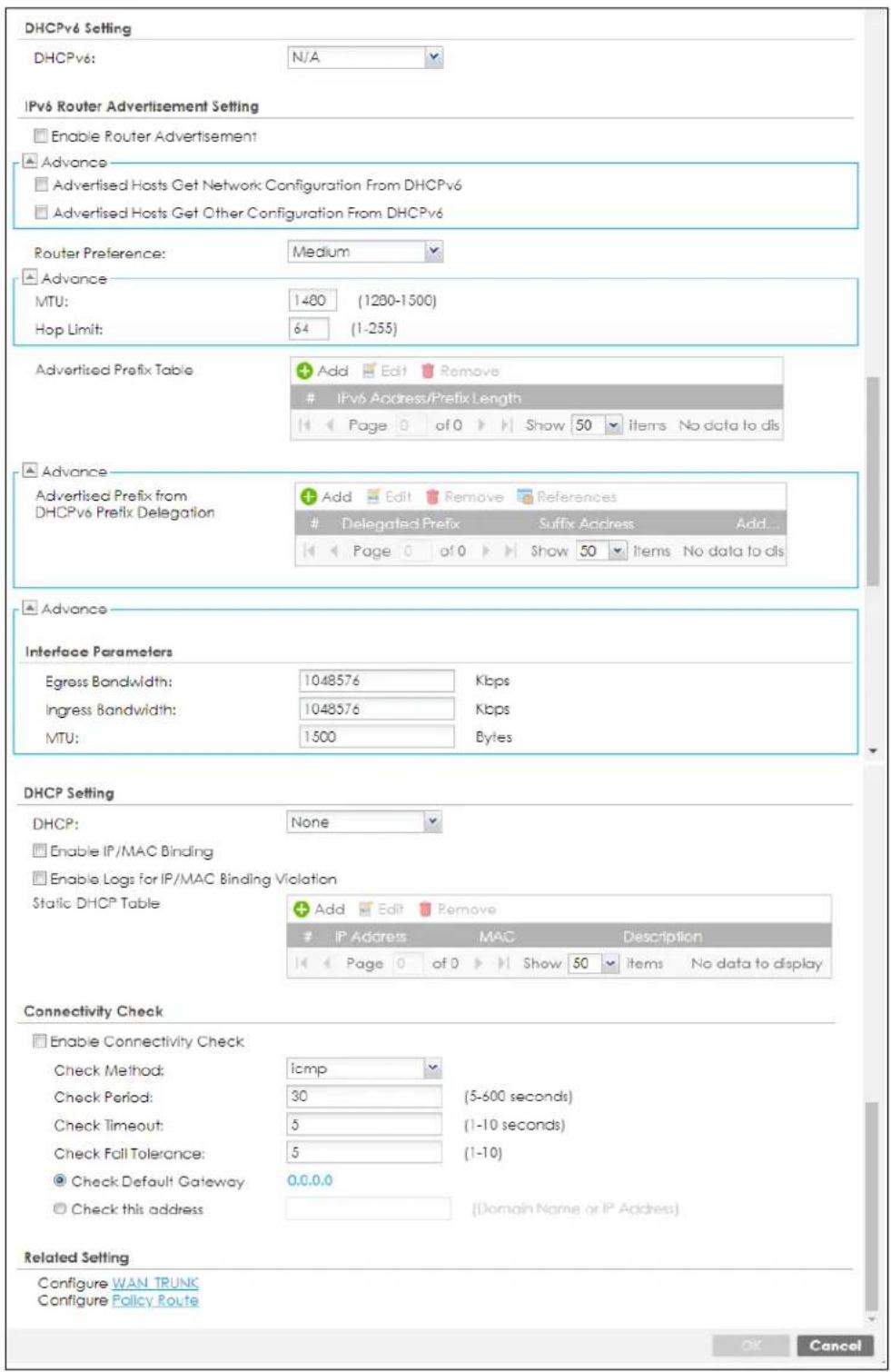 DHCPv6 Setting DHCPv6: N/A IPv6 Router Advertisement Setting Enable Router Advertisement Advance Advertised Hosts Get Network Configuration From DHCPv6 Advertised Hosts Get Other Configuration From DHCPv6 Router Preference: Medium Advance MTU: 1480 (1280-1500) Hop Limit: 64 (1-255) Advertised Prefix Table Add Edit Remove IPv6 Address/Prefix Length Page 0 of 0 Show 50 items No data to dis Advance Advertised Prefix from DHCPv6 Prefix Delegation Add Edit Remove References Delegated Prefix Suffix Address Add... Page 0 of 0 Show 50 Items No data to dis Advance Interface Parameters Egress Bandwidth: 1048576 Kbps Ingress Bandwidth: 1048576 Kbps MTU: 1500 Bytes DHCP Setting DHCP: None Enable IP/MAC Binding Enable Logs for IP/MAC Binding Violation Static DHCP Table Add Edit Remove IP Address MAC Description Page 0 of 0 Show 50 items No data to display Connectivity Check Enable Connectivity Check Check Method: icmp Check Period: 30 (5-600 seconds) Check Timeout: 5 (1-10 seconds) Check Fall Tolerance: 5 (1-10) Check Default Gateway 0.0.0.0 Check this address [Domain Name or IP Address] Related Setting Configure WAN TRUNK Configure Policy Route OK Cancel