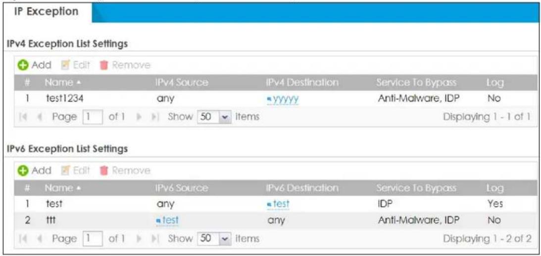 IP Exception IPv4 Exception List Settings Add Edit Remove Name IPv4 Source IPv4 Destination Service To Bypass Log 1 test1234 any YYYY Anti-Malware, IDP No Page 1 of 1 Show 50 items Displaying 1 - 1 of 1 IPv6 Exception List Settings Add Edit Remove Name IPv6 Source IPv6 Destination Service To Bypass Log 1 test any test IDP Yes 2 ttt test any Anti-Malware, IDP No Page 1 of 1 Show 50 items Displaying 1 - 2 of 2